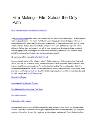 Film Making - Film School the Only
Path
https://www.youtube.com/watch?v=rJaN643ri7s
Is a filmcollege degree reallynecessarytomake itas a filmmakerinthisday andage? Can a filmdegree
reallyhelpyoubecome afilmmakeratall?Doesit guarantee youthe careerthat you wantif you do
graduate a good filmuniversity?There isnosetanswertoanyof these questionsatall,afterall,there
are otherfactorsthat can determinewhetherornotyouhave what ittakesto evengetintoa film
college inthe firstplace andhowwell youwill doonce yougetthere.Simplyattendingaschool and
completingaprogramdoesnot give youcarte blanchforanythinginthisworldand there are many
giftedfilmmakerswhowillnevermake asingle projectcome tolife.
3D architectural filmmaking (làmphim3dki?ntrúc)
For manypeople,goingtofilmcollege isnotonlythe bestwayto getthe informationthattheyneed
and do nothave,but todevelopstrong,professional bondsthatcanhelpthemgetthe footin the door
ina verytough businesstobreakinto.The professional networkingthatpeople candointheirfilm
college experiencecanlastthe rest of theirlives,notonlyfortheirownfilmmakingcareerbutforother
projectsas well.Foreverysmall role theyfill inanother'sproject,thatisanotherentrythatcan be used
for theirresume.Visit http://a2viz.com.vn/
Role of Film Editing
International Film Festival Toronto
Film Making - Film School the Only Path
Film Making Courses
I Go to Learn Film Making
Noteverybodywhoisa successful filmmakerof anylevel hasbeentofilmschool,butnoteverybody
whohas successfullycompletedfilmcollege will become asuccessful filmmakereither.Foreverybody
whohas a filmcollege degree,thereare those whodo not evermake a single filmintheirentire lives.
 