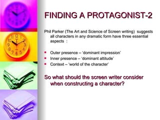 FINDING A PROTAGONIST-2 Phil Parker (The Art and Science of Screen writing)  suggests all characters in any dramatic form have three essential aspects  : Outer presence – ‘dominant impression’ Inner presence – ‘dominant attitude’ Context – ‘world of the character’ So what should the screen writer consider when constructing a character? 