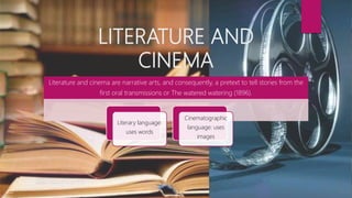 LITERATURE AND
CINEMA
Literature and cinema are narrative arts, and consequently, a pretext to tell stories from the
first oral transmissions or The watered watering (1896).
Literary language:
uses words
Cinematographic
language: uses
images
 