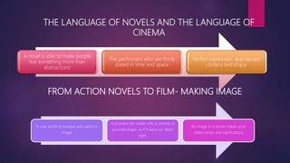 THE LANGUAGE OF NOVELS AND THE LANGUAGE OF
CINEMA
A novel is able to make people
live something more than
abstractions:
The performers who are firmly
stated in time and space
Perfect expression: appropriate
content and shape
FROM ACTION NOVELS TO FILM- MAKING IMAGE
It uses words to evoque and vanish in
image.
It provides the reader with a content of
accurate shape, as if it were our direct
sight.
An image in a movie makes us to
relationships and significations
 