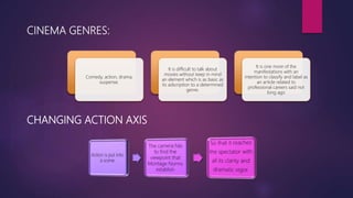 CINEMA GENRES:
Comedy, action, drama,
suspense.
It is difficult to talk about
movies without keep in mind
an element which is as basic as
its adscription to a determined
genre.
It is one more of the
manifestations with an
intention to classify and label as
an article related to
professional careers said not
long ago
CHANGING ACTION AXIS
 