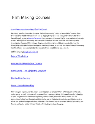 Film Making Courses
https://www.youtube.com/watch?v=PhSyKTLm-J0
Parentsof buddingfilmmakerscringe attheirchild'schoice of careerfor a numberof reasons.First,
theyare concernedthatthe childwill endupflippingburgersinafast foodjointforthe restof their
lives.Afterall,forevery QuentinTarantino thereare twentyfive AndyShafferswhoare justnotgoingto
make it.Most parentsencourage theirchildren'sdreamsasmuchas possible,butaftertheystart
investigatingthe costof FilmCollege,theymaystartthinkingitwouldbe cheaperjusttofundthe
filmmakingdirectlywithoutbotheringwiththe filmcoursesatall.Itisjustnot the cost of the filmmaking
itself thathasto be investigatedandinvestedin;there are additionalcostsaswell.
3d filmcompany (congtylamphim3d)
Role of Film Editing
InternationalFilm Festival Toronto
Film Making - Film School the Only Path
Film Making Courses
I Go to Learn Film Making
FilmCollege isexpensive andthere are several optionstoconsider.There isfilmeducationthatisthe
majorcourse of studyin the overall,generalcollege experience.While thisisawell roundededucation,
it isnot onlyexpensivebutcanbe verytryingfor the student,especiallyif theyare notone for
conventional school andclasses.Inadditiontothe costof the tuitionthough,there willbe the costsof
booksand otherlearningmaterialstoconsider.If the school isnotlocal there isthe cost of travel toand
fromas well asthe cost of livingatthe school,includingmealsandlodging.
 