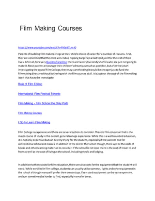 Film Making Courses
https://www.youtube.com/watch?v=PhSyKTLm-J0
Parentsof buddingfilmmakerscringe attheirchild'schoice of careerfor a numberof reasons.First,
theyare concernedthatthe childwill endupflippingburgersinafast foodjointforthe restof their
lives.Afterall,forevery QuentinTarantino thereare twentyfive AndyShafferswhoare justnotgoingto
make it.Most parentsencourage theirchildren'sdreamsasmuchas possible,butaftertheystart
investigatingthe costof FilmCollege,theymaystartthinkingitwouldbe cheaperjusttofundthe
filmmakingdirectlywithoutbotheringwiththe filmcoursesatall.Itisjustnot the cost of the filmmaking
itself thathasto be investigate
Role of Film Editing
International Film Festival Toronto
Film Making - Film School the Only Path
Film Making Courses
I Go to Learn Film Making
FilmCollege isexpensive andthere are several optionstoconsider.There isfilmeducationthatisthe
majorcourse of studyin the overall,generalcollege experience.While thisisawell roundededucation,
it isnot onlyexpensivebutcanbe verytryingfor the student,especiallyif theyare notone for
conventional school andclasses.Inadditiontothe costof the tuitionthough,there willbe the costsof
booksand otherlearningmaterialstoconsider.If the school isnotlocal there isthe cost of travel toand
fromas well asthe cost of livingatthe school,includingmealsandlodging.
In additiontothese costsforfilmeducation,there are alsocostsforthe equipmentthatthe studentwill
need.While enrolledinfilmcollege,studentscanusuallyutilizecameras,lightsandotherequipmentin
the school althoughmanywill prefertheirownsetups.Evenusedequipmentcanbe veryexpensive,
and can sometimesbe hardertofind, especiallyinsmallerareas.
 