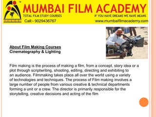 Call:- 9029436767

www.mumbaifilmacademy.com

About Film Making Courses
Cinematography & Lighting

Film making is the process of making a film, from a concept, story idea or a
plot through scriptwriting, shooting, editing, directing and exhibiting to
an audience. Filmmaking takes place all over the world using a variety
of technologies and techniques. The process of Film making involves a
large number of people from various creative & technical departments
forming a unit or a crew. The director is primarily responsible for the
storytelling, creative decisions and acting of the film

 