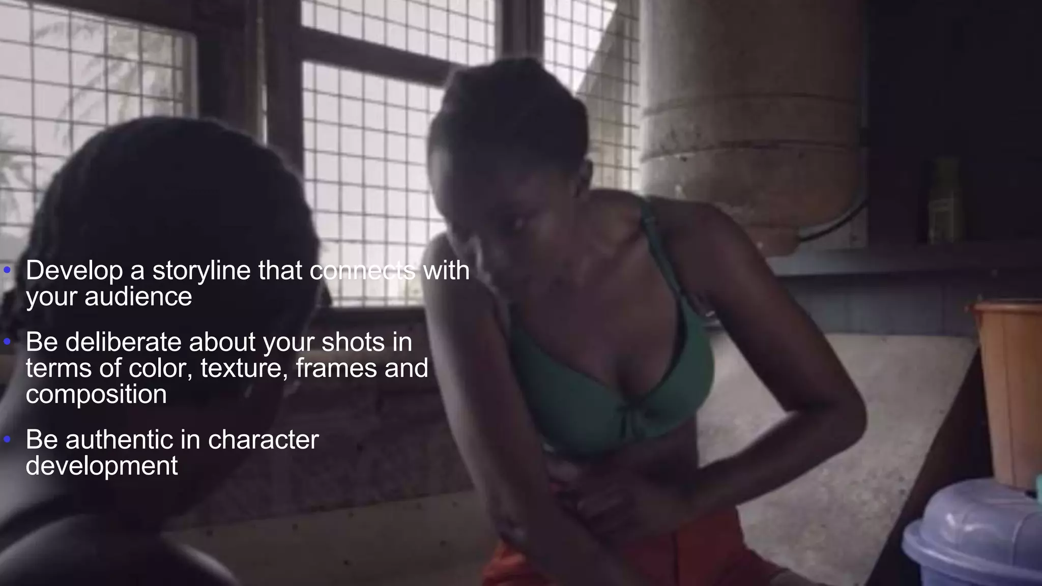 • Develop a storyline that connects with
your audience
• Be deliberate about your shots in
terms of color, texture, frames and
composition
• Be authentic in character
development
 