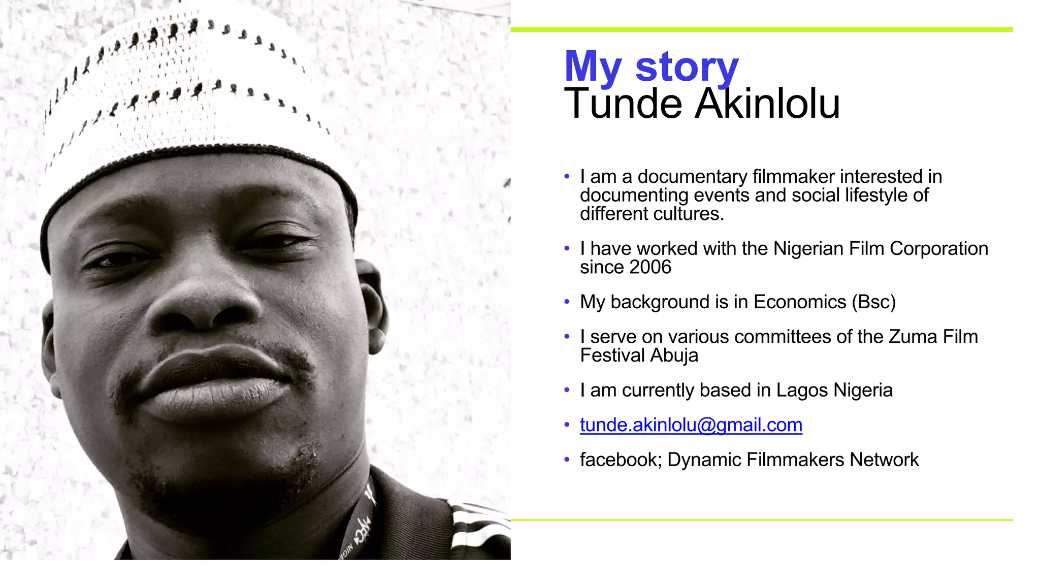 Tunde Akinlolu
My story
• I am a documentary filmmaker interested in
documenting events and social lifestyle of
different cultures.
• I have worked with the Nigerian Film Corporation
since 2006
• My background is in Economics (Bsc)
• I serve on various committees of the Zuma Film
Festival Abuja
• I am currently based in Lagos Nigeria
• tunde.akinlolu@gmail.com
• facebook; Dynamic Filmmakers Network
 
