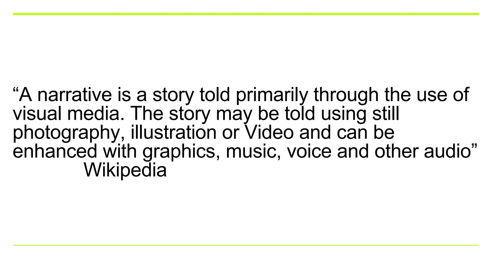 “A narrative is a story told primarily through the use of
visual media. The story may be told using still
photography, illustration or Video and can be
enhanced with graphics, music, voice and other audio”
Wikipedia
 