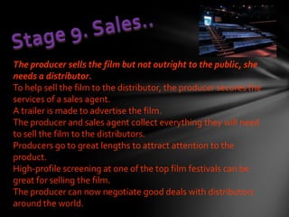 The producer sells the film but not outright to the public, she
needs a distributor.
To help sell the film to the distributor, the producer secures the
services of a sales agent.
A trailer is made to advertise the film.
The producer and sales agent collect everything they will need
to sell the film to the distributors.
Producers go to great lengths to attract attention to the
product.
High-profile screening at one of the top film festivals can be
great for selling the film.
The producer can now negotiate good deals with distributors
around the world.
 