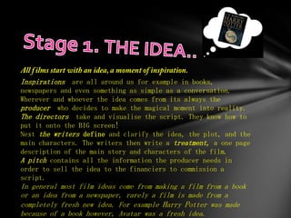 Inspirations are all around us for example in books,
newspapers and even something as simple as a conversation.
Wherever and whoever the idea comes from its always the
producer who decides to make the magical moment into reality.
The directors take and visualise the script. They know how to
put it onto the BIG screen!
Next the writers define and clarify the idea, the plot, and the
main characters. The writers then write a treatment, a one page
description of the main story and characters of the film.
A pitch contains all the information the producer needs in
order to sell the idea to the financiers to commission a
script.
In general   most film ideas come from making a film from a book
or an idea   from a newspaper, rarely a film is made from a
completely   fresh new idea. For example Harry Potter was made
because of   a book however, Avatar was a fresh idea.
 