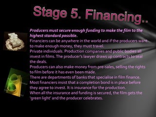 Producers must secure enough funding to make the film to the
highest standard possible.
Financiers can be anywhere in the world and if the producers want
to make enough money, they must travel.
Private individuals. Production companies and public bodies all
invest in films. The producer’s lawyer draws up contracts to seal
the deals.
Producers can also make money from pre-sales, selling the rights
to film before it has even been made.
There are departments of banks that specialise in film finance.
Most financiers insist that a completion bond is in place before
they agree to invest. It is insurance for the production.
When all the insurance and funding is secured, the film gets the
‘green light’ and the producer celebrates.
 