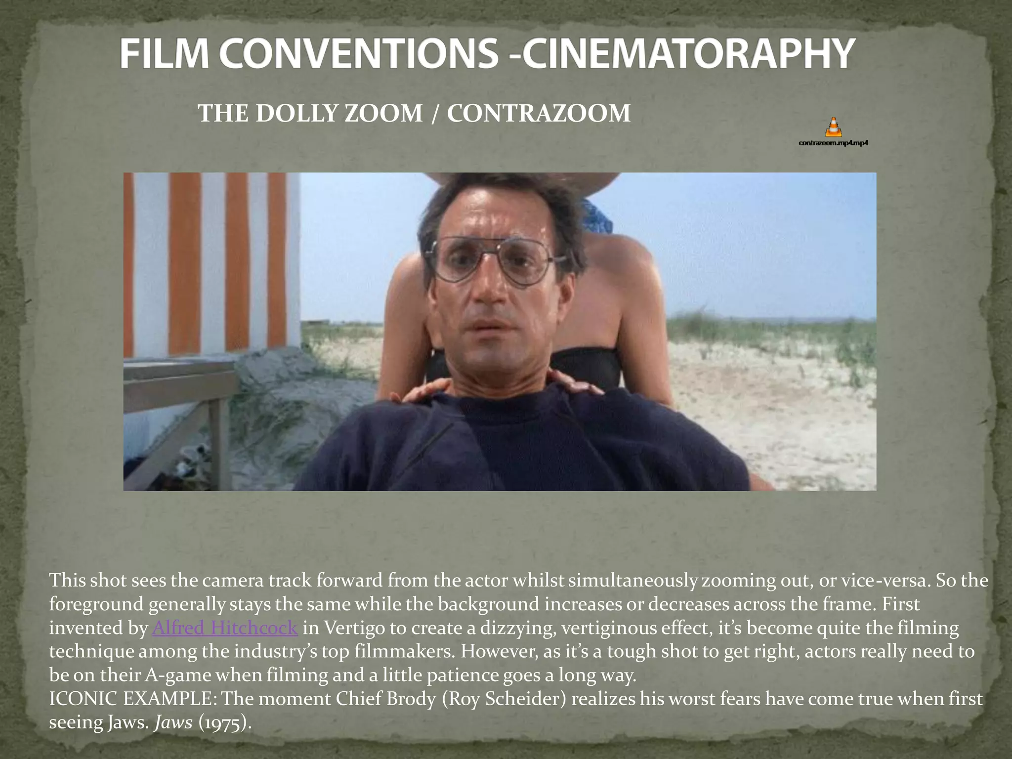 THE DOLLY ZOOM / CONTRAZOOM
This shot sees the camera track forward from the actor whilst simultaneouslyzooming out, or vice-versa. So the
foreground generally stays the same while the background increases or decreases across the frame. First
invented by Alfred Hitchcock in Vertigo to create a dizzying, vertiginous effect, it’s become quite the filming
technique among the industry’s top filmmakers. However, as it’s a tough shot to get right, actors really need to
be on their A-game when filming and a little patience goes a long way.
ICONIC EXAMPLE: The moment Chief Brody (Roy Scheider) realizes his worst fears have come true when first
seeing Jaws. Jaws (1975).
 