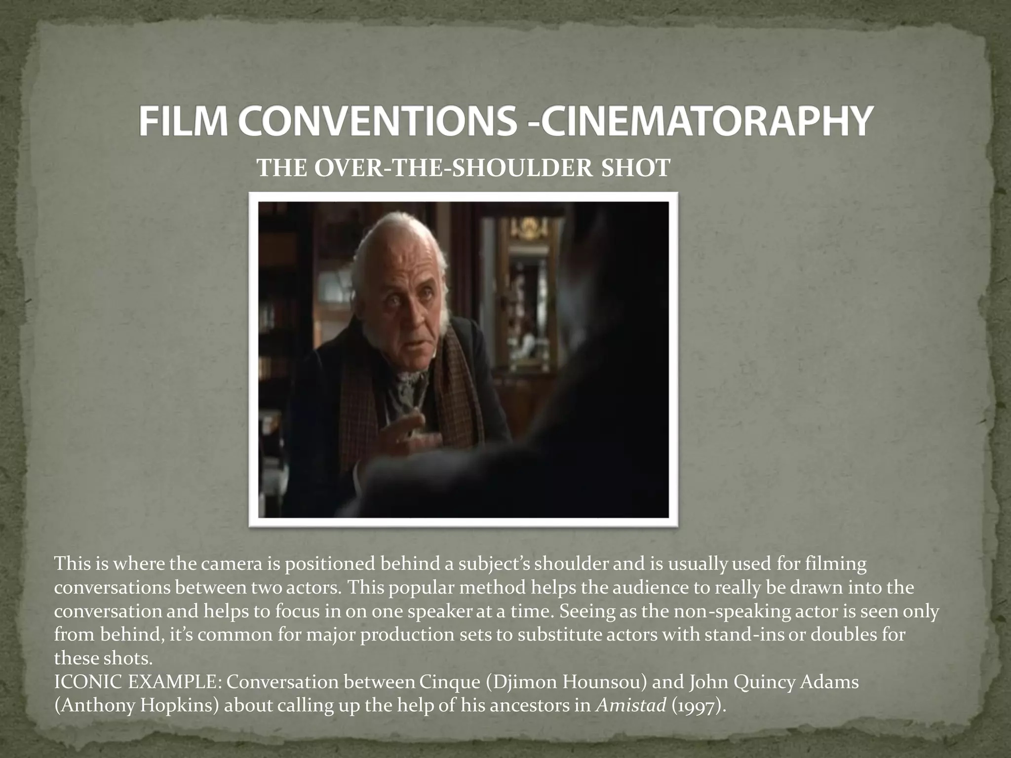THE OVER-THE-SHOULDER SHOT
This is where the camera is positioned behind a subject’s shoulder and is usually used for filming
conversations between two actors. This popular method helps the audience to really be drawn into the
conversation and helps to focus in on one speaker at a time. Seeing as the non-speaking actor is seen only
from behind, it’s common for major production sets to substitute actors with stand-ins or doubles for
these shots.
ICONIC EXAMPLE: Conversation between Cinque (Djimon Hounsou) and John Quincy Adams
(Anthony Hopkins) about calling up the help of his ancestors in Amistad (1997).
 