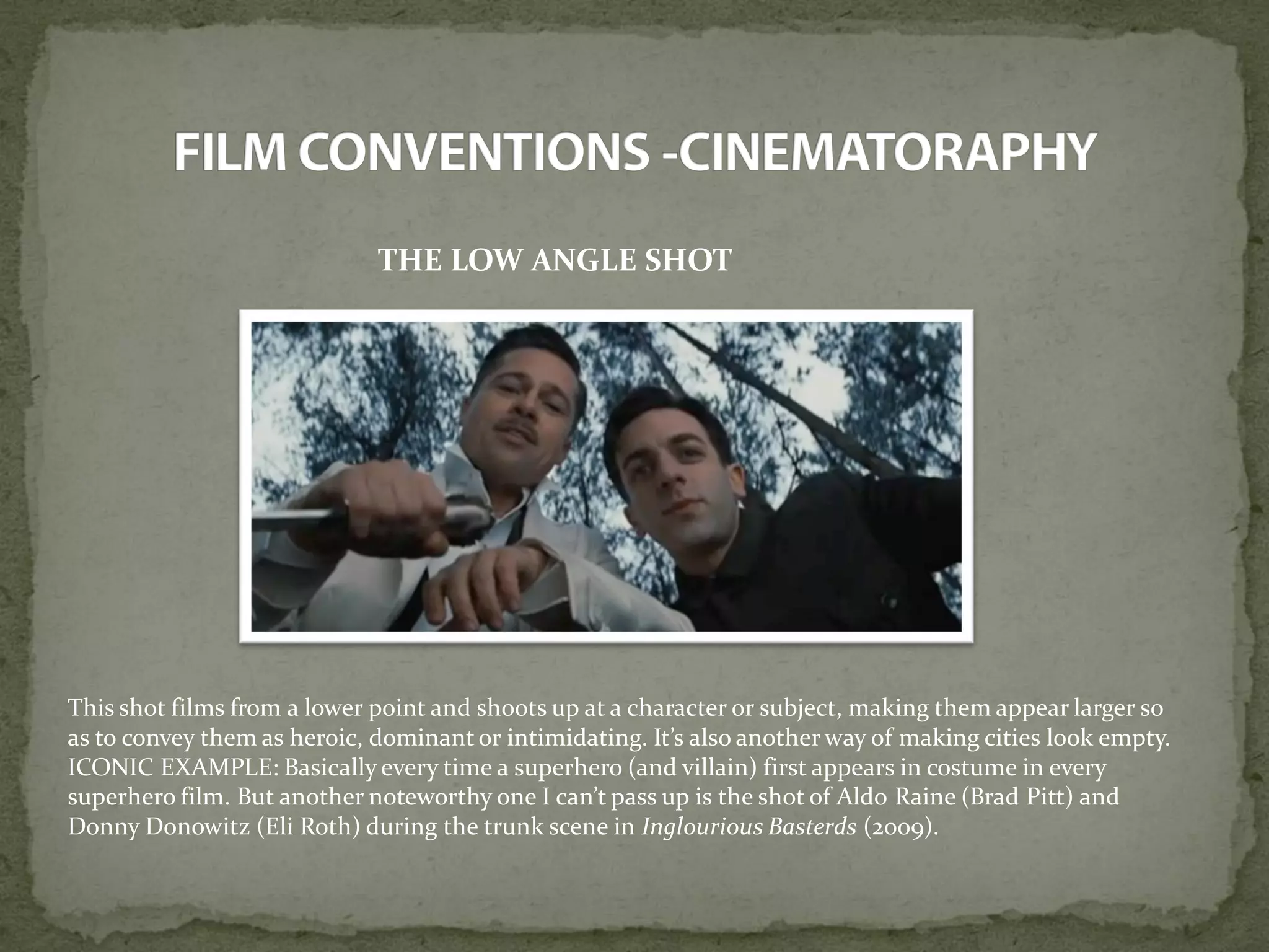 THE LOW ANGLE SHOT
This shot films from a lower point and shoots up at a character or subject, making them appear larger so
as to convey them as heroic, dominant or intimidating. It’s also another way of making cities look empty.
ICONIC EXAMPLE: Basically every time a superhero (and villain) first appears in costume in every
superhero film. But another noteworthy one I can’t pass up is the shot of Aldo Raine (Brad Pitt) and
Donny Donowitz (Eli Roth) during the trunk scene in Inglourious Basterds (2009).
 