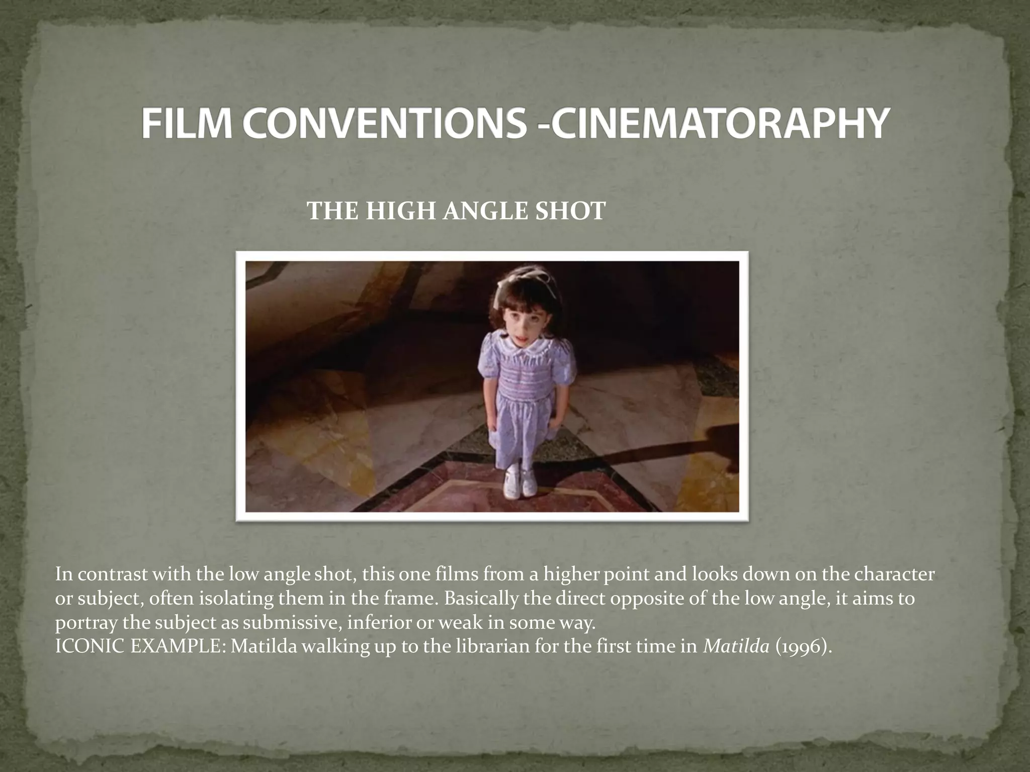 THE HIGH ANGLE SHOT
In contrast with the low angle shot, this one films from a higher point and looks down on the character
or subject, often isolating them in the frame. Basically the direct opposite of the low angle, it aims to
portray the subject as submissive, inferior or weak in some way.
ICONIC EXAMPLE: Matilda walking up to the librarian for the first time in Matilda (1996).
 
