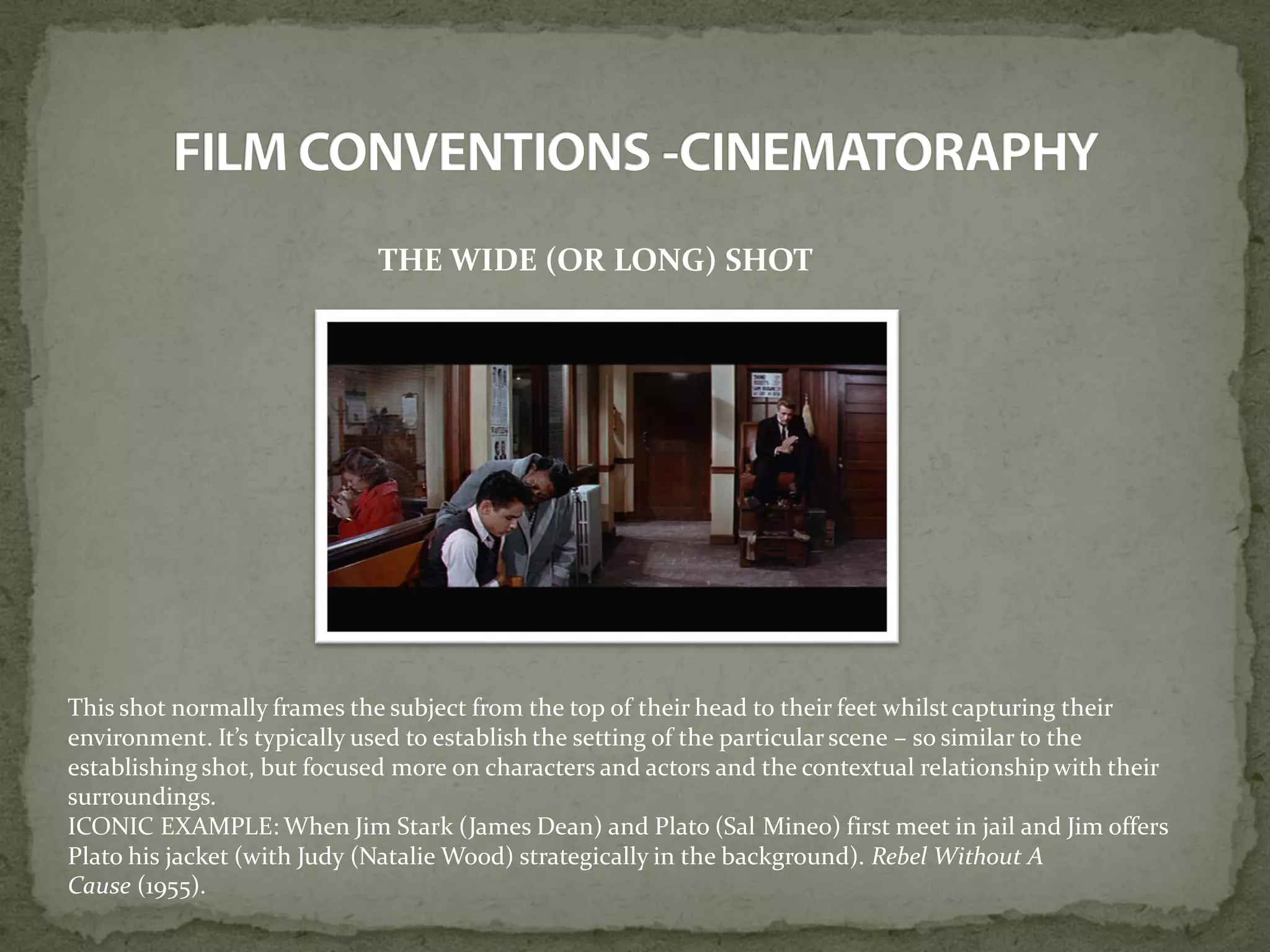 THE WIDE (OR LONG) SHOT
This shot normally frames the subject from the top of their head to their feet whilstcapturing their
environment. It’s typically used to establish the setting of the particular scene – so similar to the
establishing shot, but focused more on characters and actors and the contextual relationship with their
surroundings.
ICONIC EXAMPLE: When Jim Stark (James Dean) and Plato (Sal Mineo) first meet in jail and Jim offers
Plato his jacket (with Judy (Natalie Wood) strategically in the background). Rebel Without A
Cause (1955).
 