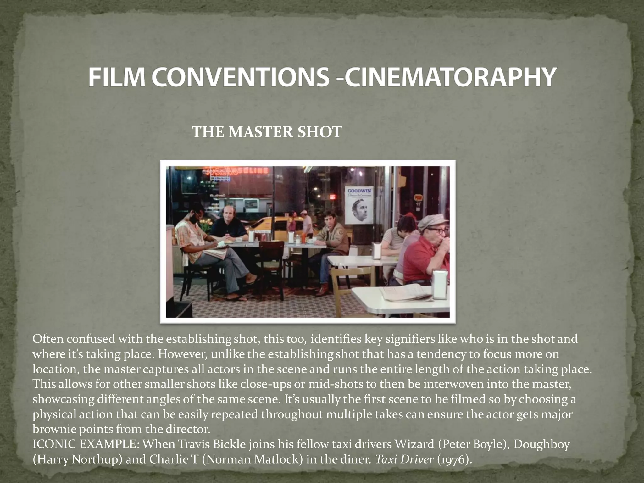 THE MASTER SHOT
Often confused with the establishing shot, this too, identifies key signifiers like who is in the shot and
where it’s taking place. However, unlike the establishing shot that has a tendency to focus more on
location, the master captures all actors in the scene and runs the entire length of the action taking place.
This allows for other smaller shots like close-ups or mid-shots to then be interwoven into the master,
showcasing different angles of the same scene. It’s usually the first scene to be filmed so by choosing a
physical action that can be easily repeated throughout multiple takes can ensure the actor gets major
brownie points from the director.
ICONIC EXAMPLE: When Travis Bickle joins his fellow taxi drivers Wizard (Peter Boyle), Doughboy
(Harry Northup) and Charlie T (Norman Matlock) in the diner. Taxi Driver (1976).
 