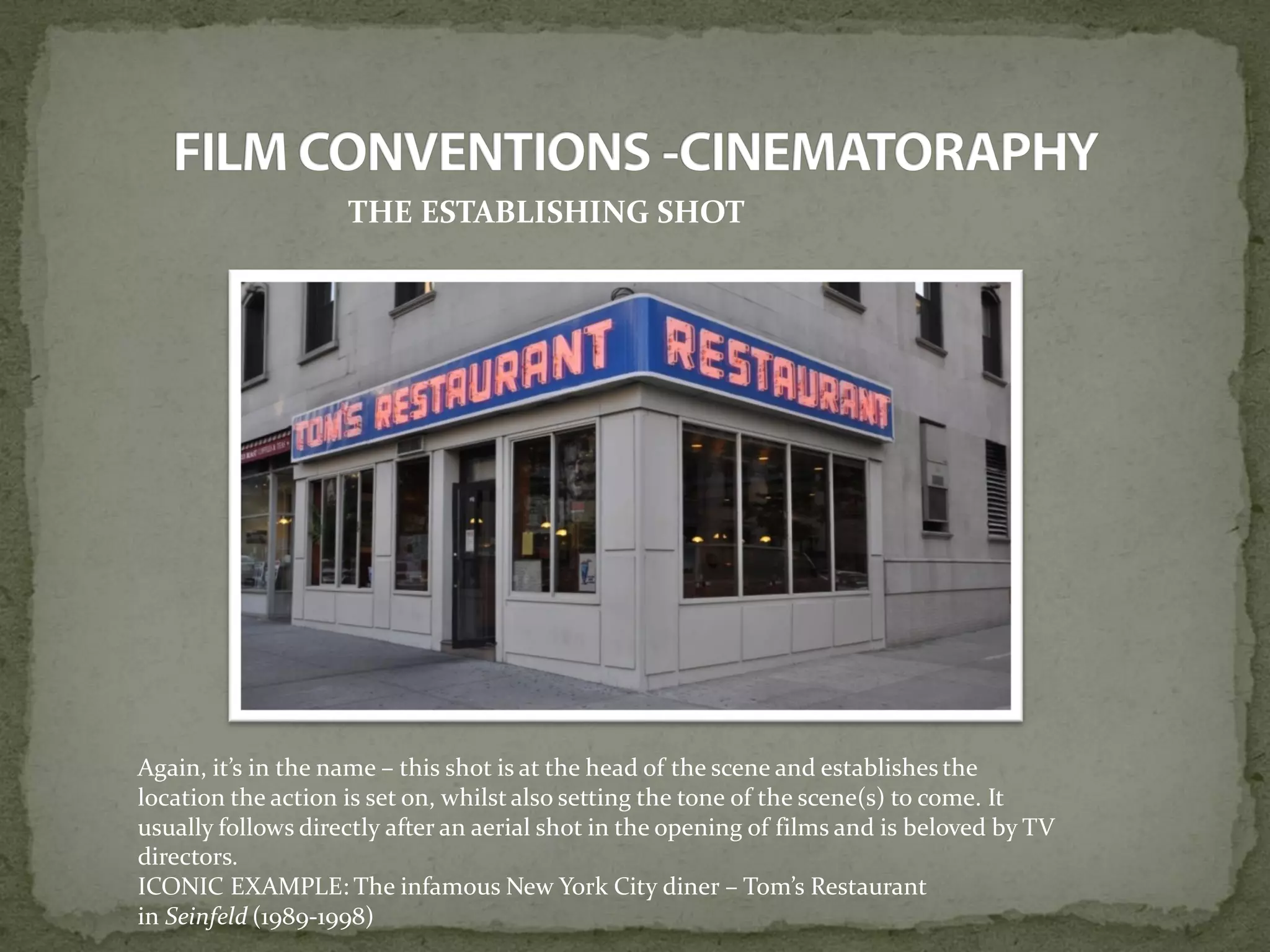 THE ESTABLISHING SHOT
Again, it’s in the name – this shot is at the head of the scene and establishes the
location the action is set on, whilst also setting the tone of the scene(s) to come. It
usually follows directly after an aerial shot in the opening of films and is beloved by TV
directors.
ICONIC EXAMPLE: The infamous New York City diner – Tom’s Restaurant
in Seinfeld (1989-1998)
 