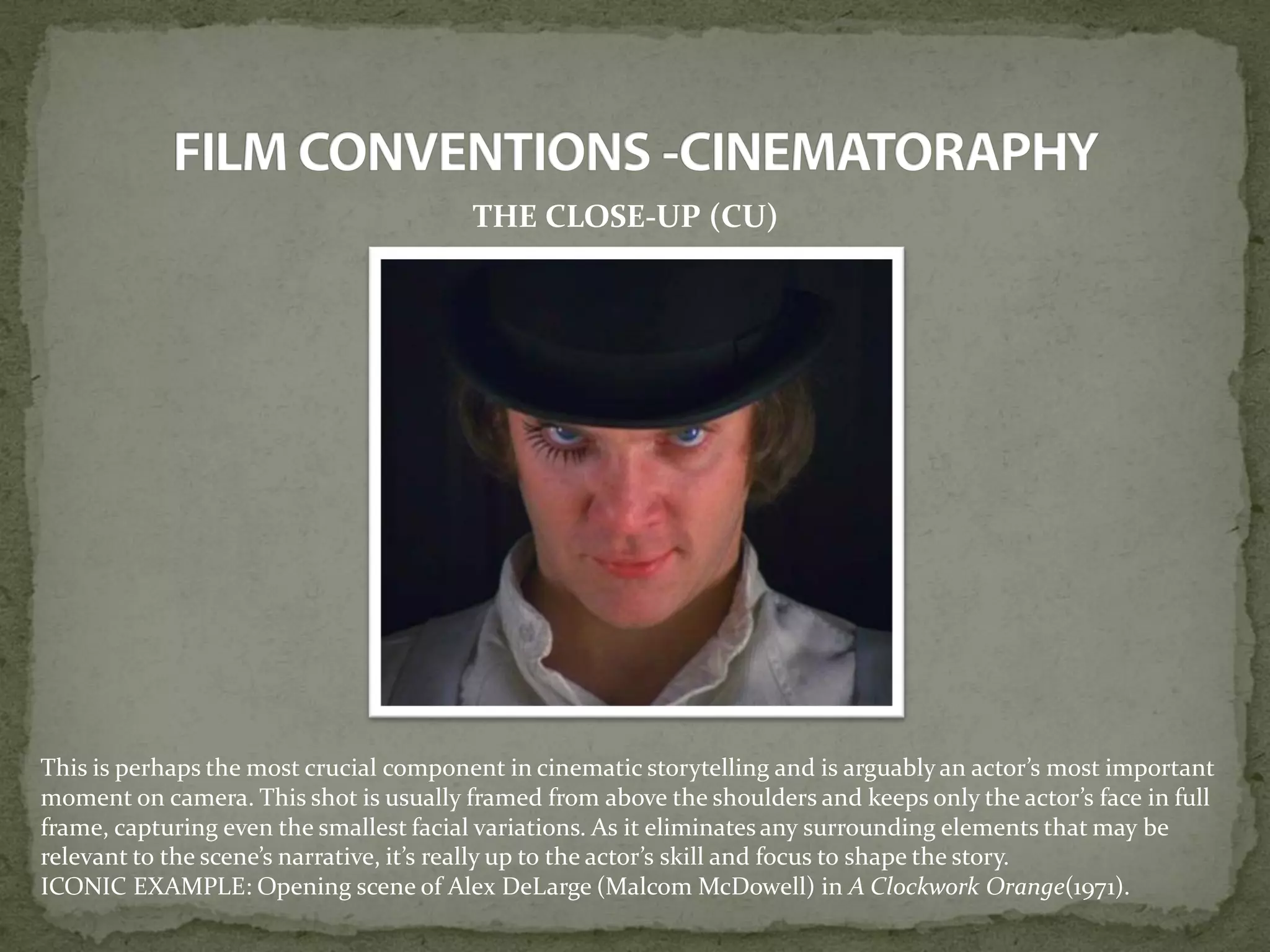 THE CLOSE-UP (CU)
This is perhaps the most crucial component in cinematic storytelling and is arguably an actor’s most important
moment on camera. This shot is usually framed from above the shoulders and keeps only the actor’s face in full
frame, capturing even the smallest facial variations. As it eliminates any surrounding elements that may be
relevant to the scene’s narrative, it’s really up to the actor’s skill and focus to shape the story.
ICONIC EXAMPLE: Opening scene of Alex DeLarge (Malcom McDowell) in A Clockwork Orange(1971).
 