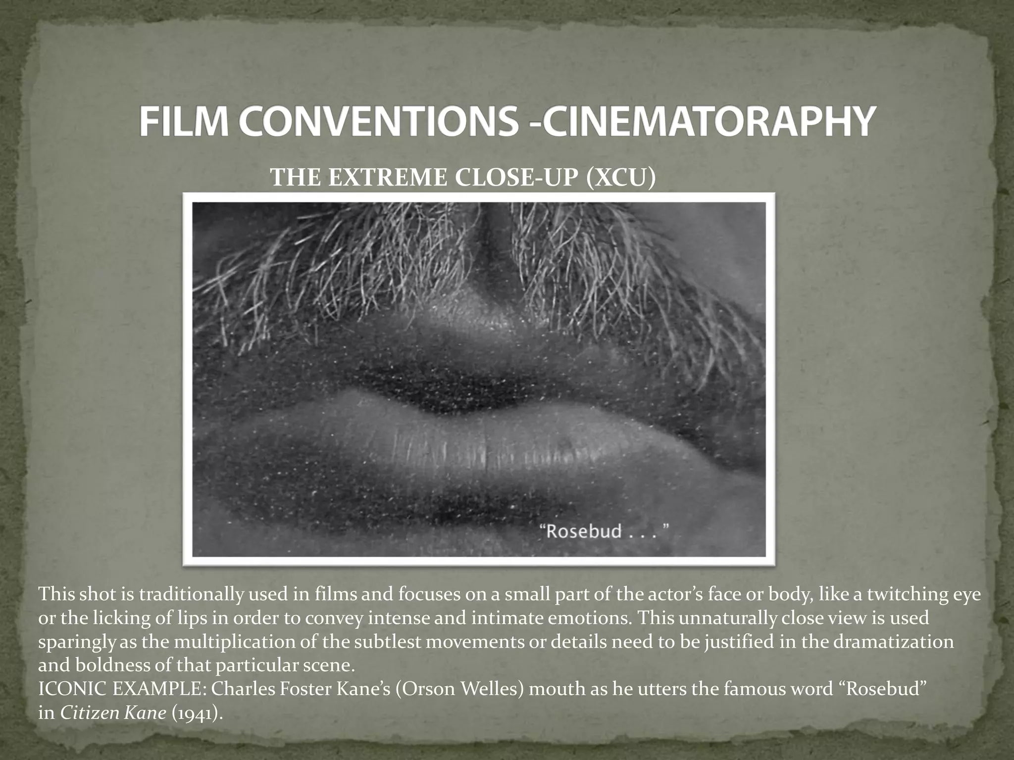 THE EXTREME CLOSE-UP (XCU)
This shot is traditionally used in films and focuses on a small part of the actor’s face or body, like a twitching eye
or the licking of lips in order to convey intense and intimate emotions. This unnaturally close view is used
sparinglyas the multiplication of the subtlest movements or details need to be justified in the dramatization
and boldness of that particular scene.
ICONIC EXAMPLE: Charles Foster Kane’s (Orson Welles) mouth as he utters the famous word “Rosebud”
in Citizen Kane (1941).
 