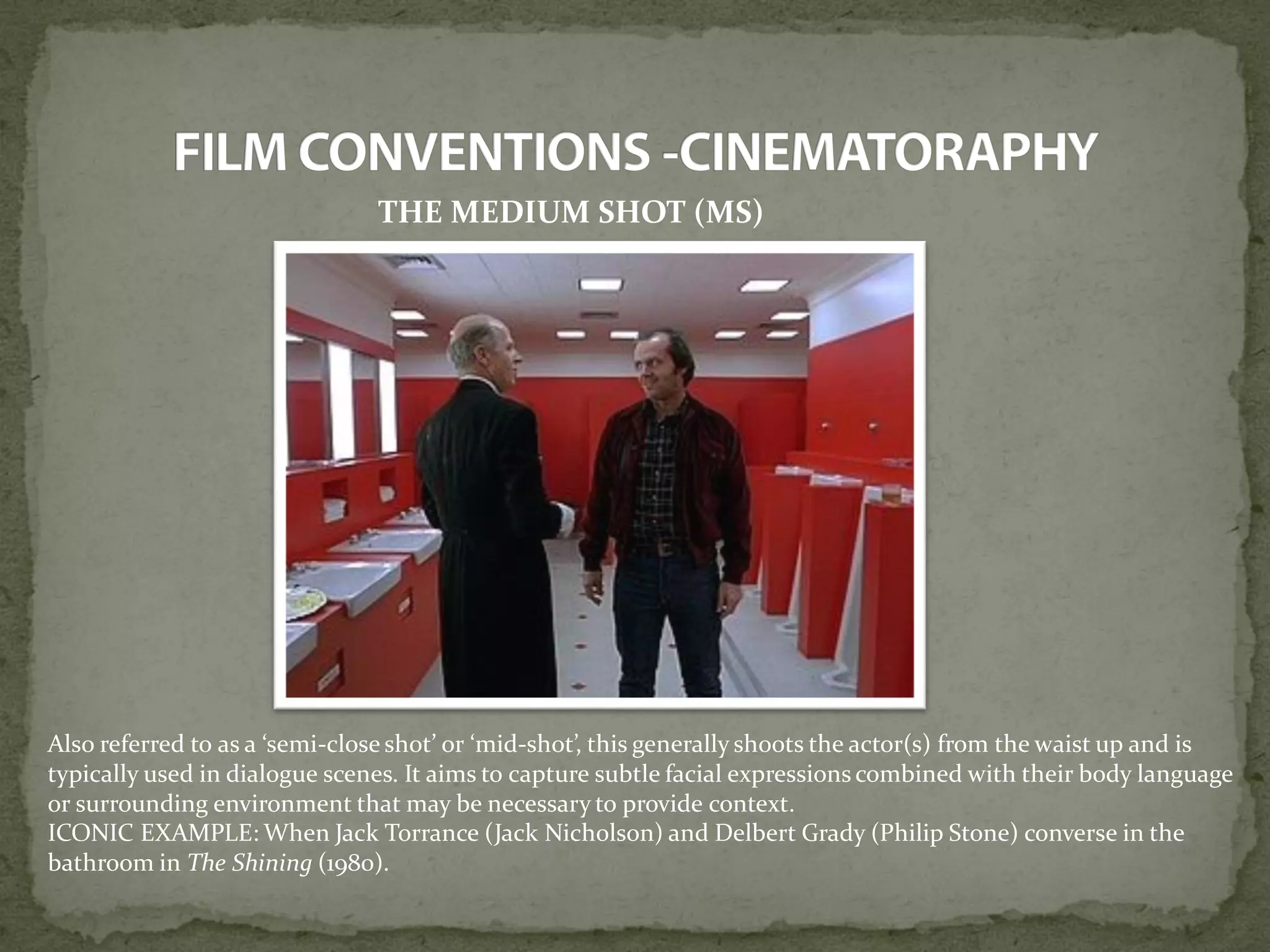THE MEDIUM SHOT (MS)
Also referred to as a ‘semi-close shot’ or ‘mid-shot’, this generally shoots the actor(s) from the waist up and is
typically used in dialogue scenes. It aims to capture subtle facial expressions combined with their body language
or surrounding environment that may be necessary to provide context.
ICONIC EXAMPLE: When Jack Torrance (Jack Nicholson) and Delbert Grady (Philip Stone) converse in the
bathroom in The Shining (1980).
 