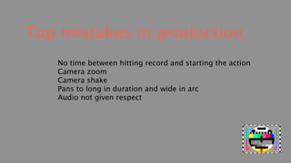 Top mistakes in production
   No time between hitting record and starting the action
   Camera zoom
   Camera shake
   Pans to long in duration and wide in arc
   Audio not given respect
 