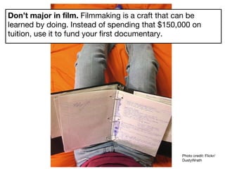 Don’t major in film.  Filmmaking is a craft that can be learned by doing. Instead of spending that $150,000 on tuition, use it to fund your first documentary. Photo credit: Flickr/DustyWrath 