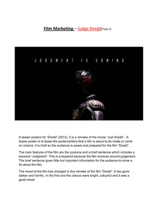 Film Marketing – Judge Dredd(Task 1)

A teaser posters for “Dredd” (2012), It is a remake of the movie “Just Dredd”. A
teaser poster is to tease the audience/fans that a film is about to be made or come
on cinema. It is brief so the audience is aware and prepared for the film “Dredd”.
The main features of the film are the costume and a brief sentence which includes a
keyword “Judgment”. This is a keyword because the film revolves around judgement.
The brief sentence gives little but important information for the audience to know a
bit about the film.
The mood of the film has changed in this remake of the film “Dredd”. It has gone
darker and horrific. In the first one the colours were bright, colourful and it sets a
good mood.

 