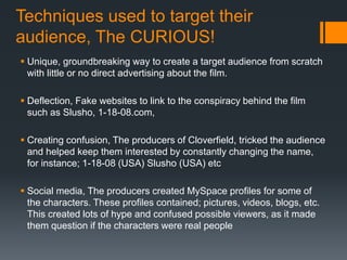 Techniques used to target their
audience, The CURIOUS!
 Unique, groundbreaking way to create a target audience from scratch
with little or no direct advertising about the film.
 Deflection, Fake websites to link to the conspiracy behind the film
such as Slusho, 1-18-08.com,
 Creating confusion, The producers of Cloverfield, tricked the audience
and helped keep them interested by constantly changing the name,
for instance; 1-18-08 (USA) Slusho (USA) etc
 Social media, The producers created MySpace profiles for some of
the characters. These profiles contained; pictures, videos, blogs, etc.
This created lots of hype and confused possible viewers, as it made
them question if the characters were real people
 