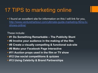17 TIPS to marketing online
 I found an excellent site for information on this I will link for you,
http://www.ventureharbour.com/ultimate-guide-marketing-films-tv-
shows-online/
These include:
 #1 Do Something Remarkable – The Publicity Stunt
 #6 Involve your audience in the making of the film
 #8 Create a visually compelling & functional sub-site
 #9 Make your Facebook Page Interactive
 #11 Auction props used in the film or TV show
 #12 Use social competitions & quizzes
 #13 Using Celebrity & Brand Partnerships
 