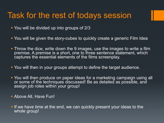 Task for the rest of todays session
 You will be divided up into groups of 2/3
 You will be given the story-cubes to quickly create a generic Film Idea
 Throw the dice, write down the 9 images, use the images to write a film
premise. A premise is a short, one to three sentence statement, which
captures the essential elements of the films screenplay.
 You will then in your groups attempt to define the target audience.
 You will then produce on paper ideas for a marketing campaign using all
or some of the techniques discussed! Be as detailed as possible, and
assign job roles within your group!
 Above All, Have Fun!
 If we have time at the end, we can quickly present your ideas to the
whole group!
 
