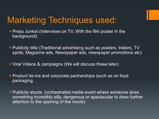 Marketing Techniques used:
 Press Junket (Interviews on TV, With the film poster in the
background)
 Publicity blitz (Traditional advertising such as posters, trailers, TV
spots, Magazine ads, Newspaper ads, newspaper promotions etc)
 Viral Videos & campaigns (We will discuss these later)
 Product tie-ins and corporate partnerships (such as on food
packaging,
 Publicity stunts. (orchestrated media event where someone does
something incredibly silly, dangerous or spectacular to draw further
attention to the opening of the movie)
 
