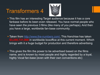 Transformers 4
 This film has an interesting Target audience because it has a core
fanbase before its been even released. You have normal people who
have seen the previous 3 films (like many of you perhaps). And then
you have a large, worldwide fan-base community.
 Taken from http://www.the-numbers.com/, This franchise has taken
$3,250,731,968 in worldwide boxoffice at this current moment. Which
brings with it a huge budget for production and therefore advertising
 This gives the film the power to be advertised based on the films
name, and is known by most people and highly regarded by a loyal,
highly Vocal fan-base (even with their own conventions etc)
 