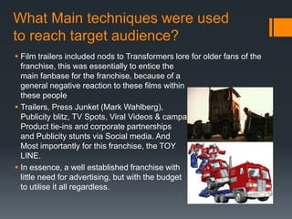 What Main techniques were used
to reach target audience?
 Film trailers included nods to Transformers lore for older fans of the
franchise, this was essentially to entice the
main fanbase for the franchise, because of a
general negative reaction to these films within
these people
 Trailers, Press Junket (Mark Wahlberg),
Publicity blitz, TV Spots, Viral Videos & campaigns,
Product tie-ins and corporate partnerships
and Publicity stunts via Social media. And
Most importantly for this franchise, the TOY
LINE.
 In essence, a well established franchise with
little need for advertising, but with the budget
to utilise it all regardless.
 