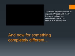 And now for something
completely different…
TF4 Eventually created over 30
separate TV spots with mostly
the same footage, but
occasionally new shots.
Here is a 16 second one.
 