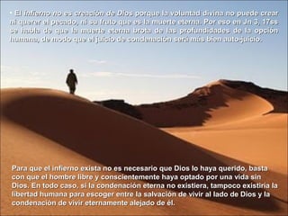 • ElEl infierno no es creación de Diosinfierno no es creación de Dios porque la voluntad divina no puede crearporque la voluntad divina no puede crear
ni querer el pecado, ni su fruto que es la muerte eterna. Por eso en Jn 3, 17ssni querer el pecado, ni su fruto que es la muerte eterna. Por eso en Jn 3, 17ss
se habla de que la muerte eterna brota de las profundidades de la opciónse habla de que la muerte eterna brota de las profundidades de la opción
humana, de modo que el juicio de condenación será más bien auto-juicio.humana, de modo que el juicio de condenación será más bien auto-juicio.
Para que el infierno exista no es necesario que Dios lo haya querido, bastaPara que el infierno exista no es necesario que Dios lo haya querido, basta
con que el hombre libre y conscientemente haya optado por una vida sincon que el hombre libre y conscientemente haya optado por una vida sin
Dios. En todo caso, si la condenación eterna no existiera, tampoco existiría laDios. En todo caso, si la condenación eterna no existiera, tampoco existiría la
libertad humana para escoger entre la salvación de vivir al lado de Dios y lalibertad humana para escoger entre la salvación de vivir al lado de Dios y la
condenación de vivir eternamente alejado de él.condenación de vivir eternamente alejado de él.
 