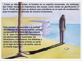 • Como ya dijimos antes, el hombre es un espíritu encarnado, sin embargo,
San Pablo destaca la importancia del cuerpo como medio de glorificación (1
Cor 6, 19-20) de ahí que se deduce que suicidarse es un acto de condenación,
pues el espíritu es liberado de manera involuntaria.
Esto también es asociado a la actitud
de cobardía de quién se suicida, actitud
condenada en el libro del Apocalipsis
21, 8: “pero los cobardes e incrédulos,
los abominables y homicidas, los
fornicarios y hechiceros, los idólatras y
todos los mentirosos tendrán su parte
en el lago de fuego y de azufre, que es
la muerte segunda”.
 