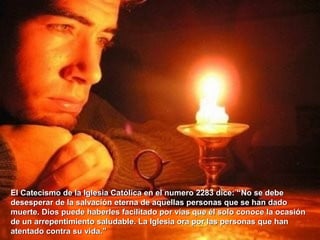 El Catecismo de la Iglesia Católica en el numero 2283 dice: “El Catecismo de la Iglesia Católica en el numero 2283 dice: “No se debeNo se debe
desesperar de la salvación eterna de aquellas personas que se han dadodesesperar de la salvación eterna de aquellas personas que se han dado
muerte. Dios puede haberles facilitado por vías que él solo conoce la ocasiónmuerte. Dios puede haberles facilitado por vías que él solo conoce la ocasión
de un arrepentimiento saludable. La Iglesia ora por las personas que hande un arrepentimiento saludable. La Iglesia ora por las personas que han
atentado contra su vida.”atentado contra su vida.”
 