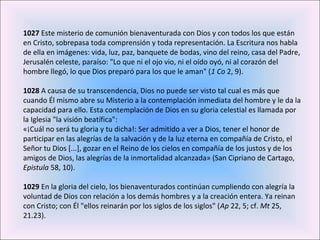 1027 Este misterio de comunión bienaventurada con Dios y con todos los que están
en Cristo, sobrepasa toda comprensión y toda representación. La Escritura nos habla
de ella en imágenes: vida, luz, paz, banquete de bodas, vino del reino, casa del Padre,
Jerusalén celeste, paraíso: "Lo que ni el ojo vio, ni el oído oyó, ni al corazón del
hombre llegó, lo que Dios preparó para los que le aman" (1 Co 2, 9).
1028 A causa de su transcendencia, Dios no puede ser visto tal cual es más que
cuando Él mismo abre su Misterio a la contemplación inmediata del hombre y le da la
capacidad para ello. Esta contemplación de Dios en su gloria celestial es llamada por
la Iglesia "la visión beatífica":
«¡Cuál no será tu gloria y tu dicha!: Ser admitido a ver a Dios, tener el honor de
participar en las alegrías de la salvación y de la luz eterna en compañía de Cristo, el
Señor tu Dios [...], gozar en el Reino de los cielos en compañía de los justos y de los
amigos de Dios, las alegrías de la inmortalidad alcanzada» (San Cipriano de Cartago,
Epistula 58, 10).
1029 En la gloria del cielo, los bienaventurados continúan cumpliendo con alegría la
voluntad de Dios con relación a los demás hombres y a la creación entera. Ya reinan
con Cristo; con Él "ellos reinarán por los siglos de los siglos" (Ap 22, 5; cf. Mt 25,
21.23).
 