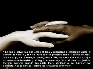 • Se van a salvar los que obren el bien y reconozca a Jesucristo como elSe van a salvar los que obren el bien y reconozca a Jesucristo como el
Camino, la Verdad y la Vida. Pues éste se presenta como la puerta del redil.Camino, la Verdad y la Vida. Pues éste se presenta como la puerta del redil.
Sin embargo, Karl Rahner, un teólogo del S. XIX, menciona que todos los queSin embargo, Karl Rahner, un teólogo del S. XIX, menciona que todos los que
no conocen a Jesucristo y no logren conocerlo y obren el bien con justicia,no conocen a Jesucristo y no logren conocerlo y obren el bien con justicia,
lograran salvarse cuando Jesucristo logre plenificar al ser humano porlograran salvarse cuando Jesucristo logre plenificar al ser humano por
completo. A ellos Rahner les llama los “completo. A ellos Rahner les llama los “cristianos anónimoscristianos anónimos”.”.
 