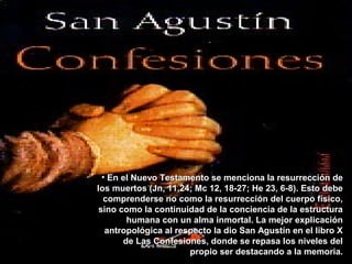 • En el Nuevo Testamento se menciona la resurrección deEn el Nuevo Testamento se menciona la resurrección de
los muertos (Jn, 11,24; Mc 12, 18-27; He 23, 6-8). Esto debelos muertos (Jn, 11,24; Mc 12, 18-27; He 23, 6-8). Esto debe
comprenderse no como la resurrección del cuerpo físico,comprenderse no como la resurrección del cuerpo físico,
sino como la continuidad de la conciencia de la estructurasino como la continuidad de la conciencia de la estructura
humana con un alma inmortal. La mejor explicaciónhumana con un alma inmortal. La mejor explicación
antropológica al respecto la dio San Agustín en el libro Xantropológica al respecto la dio San Agustín en el libro X
de Las Confesiones, donde se repasa los niveles delde Las Confesiones, donde se repasa los niveles del
propio ser destacando a la memoria.propio ser destacando a la memoria.
 
