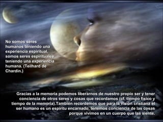Gracias a la memoria podemos liberarnos de nuestro propio ser y tenerGracias a la memoria podemos liberarnos de nuestro propio ser y tener
conciencia de otros seres y cosas que recordamos (cf. tiempo físico yconciencia de otros seres y cosas que recordamos (cf. tiempo físico y
tiempo de la memoria).También recordemos que para la visión cristiana eltiempo de la memoria).También recordemos que para la visión cristiana el
ser humano es un espíritu encarnado, tenemos conciencia de las cosasser humano es un espíritu encarnado, tenemos conciencia de las cosas
porque vivimos en un cuerpo que las siente.porque vivimos en un cuerpo que las siente.
No somos seresNo somos seres
humanos teniendo unahumanos teniendo una
experiencia espiritual,experiencia espiritual,
somos seres espiritualessomos seres espirituales
teniendo una experienciateniendo una experiencia
humana. (Teilhard dehumana. (Teilhard de
Chardin.)Chardin.)
 