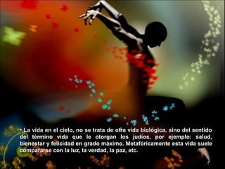 • La vida en el cielo, no se trata de otra vida biológica, sino del sentidoLa vida en el cielo, no se trata de otra vida biológica, sino del sentido
del término vida que le otorgan los judíos, por ejemplo: salud,del término vida que le otorgan los judíos, por ejemplo: salud,
bienestar y felicidad en grado máximo. Metafóricamente esta vida suelebienestar y felicidad en grado máximo. Metafóricamente esta vida suele
compararse con la luz, la verdad, la paz, etc.compararse con la luz, la verdad, la paz, etc.
 