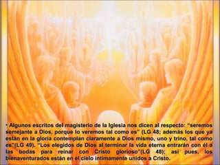 • Algunos escritos del magisterio de la Iglesia nos dicen al respecto: “seremosAlgunos escritos del magisterio de la Iglesia nos dicen al respecto: “seremos
semejante a Dios, porque lo veremos tal como es” (LG 48; además los que yasemejante a Dios, porque lo veremos tal como es” (LG 48; además los que ya
están en la gloria contemplan claramente a Dios mismo, uno y trino, tal comoestán en la gloria contemplan claramente a Dios mismo, uno y trino, tal como
es”(LG 49). “Los elegidos de Dios al terminar la vida eterna entrarán con él aes”(LG 49). “Los elegidos de Dios al terminar la vida eterna entrarán con él a
las bodas para reinar con Cristo glorioso”(LG 48); así pues, loslas bodas para reinar con Cristo glorioso”(LG 48); así pues, los
bienaventurados están en el cielo íntimamente unidos a Cristo.bienaventurados están en el cielo íntimamente unidos a Cristo.
 