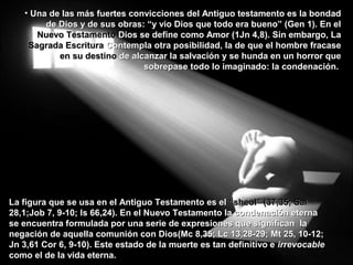 • Una de las más fuertes convicciones del Antiguo testamento es la bondadUna de las más fuertes convicciones del Antiguo testamento es la bondad
de Dios y de sus obras: “y vio Dios que todo era bueno” (Gen 1). En elde Dios y de sus obras: “y vio Dios que todo era bueno” (Gen 1). En el
Nuevo TestamentoNuevo Testamento Dios se define como Amor (1Jn 4,8). Sin embargo, LaDios se define como Amor (1Jn 4,8). Sin embargo, La
Sagrada EscrituraSagrada Escritura Contempla otra posibilidad, la de que el hombre fracaseContempla otra posibilidad, la de que el hombre fracase
en su destinoen su destino de alcanzar la salvación y se hunda en un horror quede alcanzar la salvación y se hunda en un horror que
sobrepase todo lo imaginado: la condenación.sobrepase todo lo imaginado: la condenación.
La figura que se usa en el Antiguo Testamento es elLa figura que se usa en el Antiguo Testamento es el “sheol” (37,35; Sal“sheol” (37,35; Sal
28,1;Job 7, 9-10; Is 66,24). En el Nuevo Testamento la condenación eterna28,1;Job 7, 9-10; Is 66,24). En el Nuevo Testamento la condenación eterna
se encuentra formulada por una serie de expresiones que significan lase encuentra formulada por una serie de expresiones que significan la
negación de aquella comunión con Dios(Mc 8,35; Lc 13,28-29; Mt 25, 10-12;negación de aquella comunión con Dios(Mc 8,35; Lc 13,28-29; Mt 25, 10-12;
Jn 3,61 Cor 6, 9-10). Este estado de la muerte es tan definitivo eJn 3,61 Cor 6, 9-10). Este estado de la muerte es tan definitivo e irrevocableirrevocable
como el de la vida eterna.como el de la vida eterna.
 