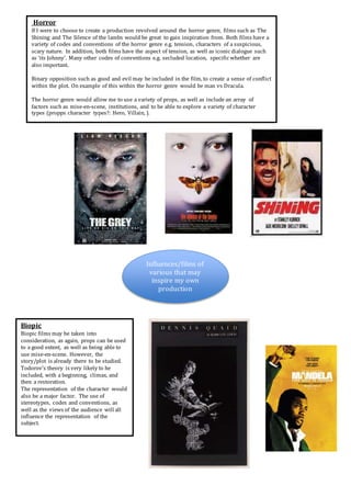 Influences/films of
various that may
inspire my own
production
Horror
If I were to choose to create a production revolved around the horror genre, films such as The
Shining and The Silence of the lambs would be great to gain inspiration from. Both films have a
variety of codes and conventions of the horror genre e.g. tension, characters of a suspicious,
scary nature. In addition, both films have the aspect of tension, as well as iconic dialogue such
as ‘its Johnny’. Many other codes of conventions e.g. secluded location, specific whether are
also important.
Binary opposition such as good and evil may be included in the film, to create a sense of conflict
within the plot. On example of this within the horror genre would be man vs Dracula.
The horror genre would allow me to use a variety of props, as well as include an array of
factors such as mise-en-scene, institutions, and to be able to explore a variety of character
types (propps character types?: Hero, Villain, ).
Biopic
Biopic films may be taken into
consideration, as again, props can be used
to a good extent, as well as being able to
use mise-en-scene. However, the
story/plot is already there to be studied.
Todorov’s theory is very likely to he
included, with a beginning, climax, and
then a restoration.
The representation of the character would
also be a major factor. The use of
stereotypes, codes and conventions, as
well as the views of the audience will all
influence the representation of the
subject.
 