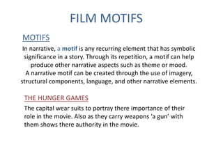 FILM MOTIFS 
MOTIFS 
In narrative, a motif is any recurring element that has symbolic 
significance in a story. Through its repetition, a motif can help 
produce other narrative aspects such as theme or mood. 
A narrative motif can be created through the use of imagery, 
structural components, language, and other narrative elements. 
THE HUNGER GAMES 
The capital wear suits to portray there importance of their 
role in the movie. Also as they carry weapons ‘a gun’ with 
them shows there authority in the movie. 
