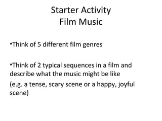 Starter Activity 
Film Music 
•Think of 5 different film genres 
•Think of 2 typical sequences in a film and 
describe what the music might be like 
(e.g. a tense, scary scene or a happy, joyful 
scene) 
 