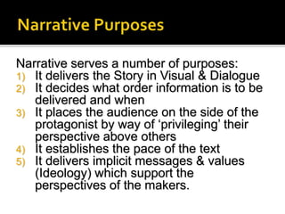Narrative serves a number of purposes:
1) It delivers the Story in Visual & Dialogue
2) It decides what order information is to be
delivered and when
3) It places the audience on the side of the
protagonist by way of ‘privileging’ their
perspective above others
4) It establishes the pace of the text
5) It delivers implicit messages & values
(Ideology) which support the
perspectives of the makers.
 