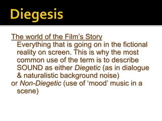 The world of the Film’s Story
Everything that is going on in the fictional
reality on screen. This is why the most
common use of the term is to describe
SOUND as either Diegetic (as in dialogue
& naturalistic background noise)
or Non-Diegetic (use of ‘mood’ music in a
scene)
 