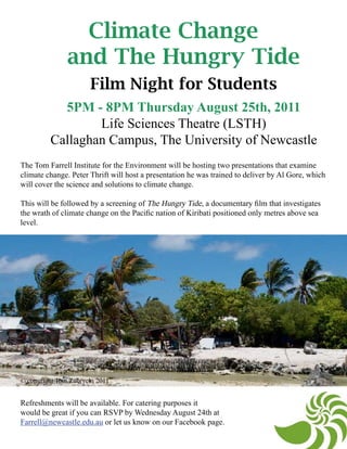 Climate Change
               and The Hungry Tide
                      Film Night for Students
           5PM - 8PM Thursday August 25th, 2011
                 Life Sciences Theatre (LSTH)
         Callaghan Campus, The University of Newcastle
The Tom Farrell Institute for the Environment will be hosting two presentations that examine
climate change. Peter Thrift will host a presentation he was trained to deliver by Al Gore, which
will cover the science and solutions to climate change.

This will be followed by a screening of The Hungry Tide, a documentary film that investigates
the wrath of climate change on the Pacific nation of Kiribati positioned only metres above sea
level.




© copyright Tom Zubrycki 2011


Refreshments will be available. For catering purposes it
would be great if you can RSVP by Wednesday August 24th at
Farrell@newcastle.edu.au or let us know on our Facebook page.
 